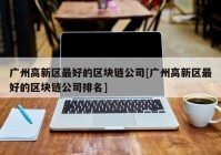 广州高新区最好的区块链公司[广州高新区最好的区块链公司排名]