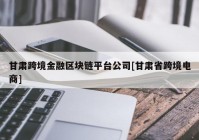 甘肃跨境金融区块链平台公司[甘肃省跨境电商]