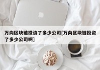 万向区块链投资了多少公司[万向区块链投资了多少公司啊]